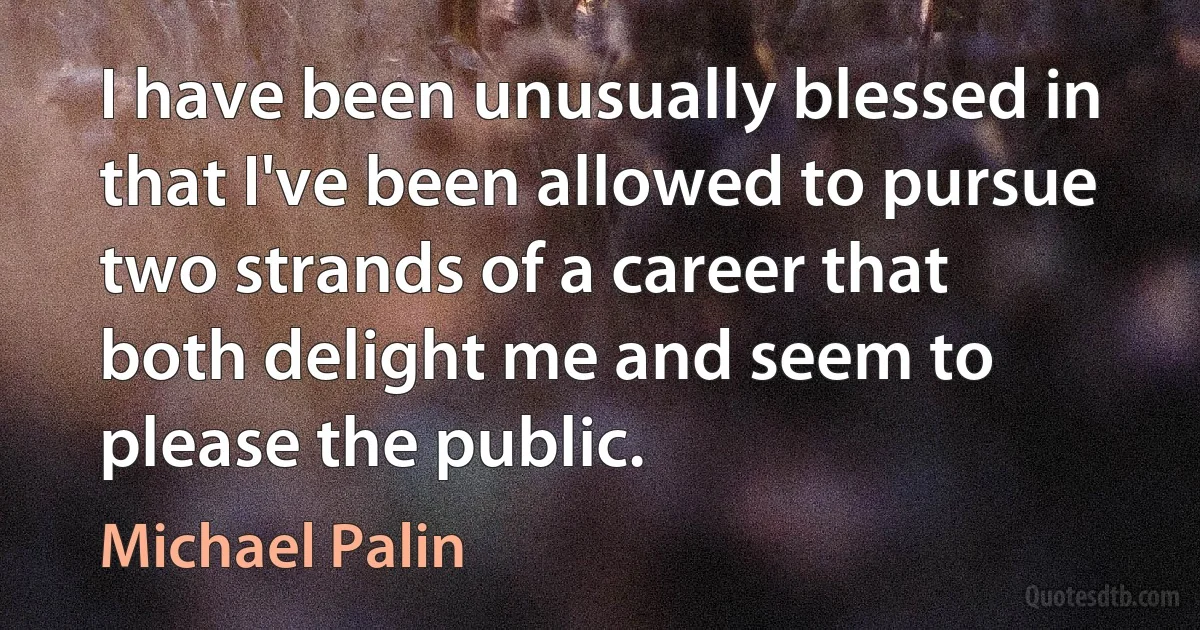 I have been unusually blessed in that I've been allowed to pursue two strands of a career that both delight me and seem to please the public. (Michael Palin)