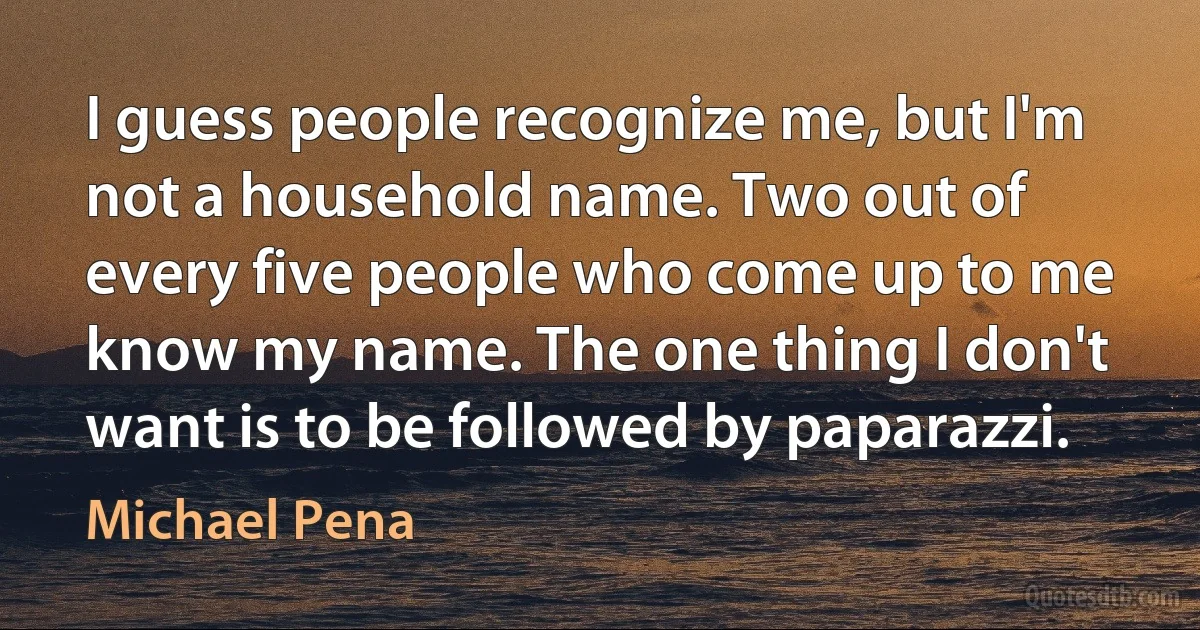 I guess people recognize me, but I'm not a household name. Two out of every five people who come up to me know my name. The one thing I don't want is to be followed by paparazzi. (Michael Pena)