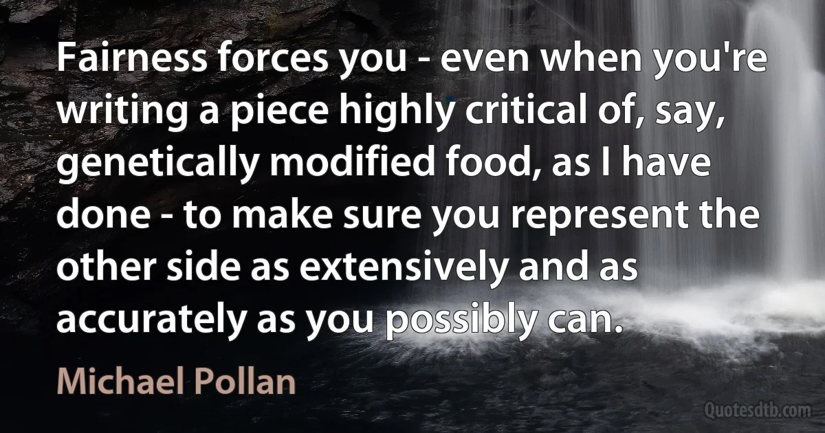 Fairness forces you - even when you're writing a piece highly critical of, say, genetically modified food, as I have done - to make sure you represent the other side as extensively and as accurately as you possibly can. (Michael Pollan)