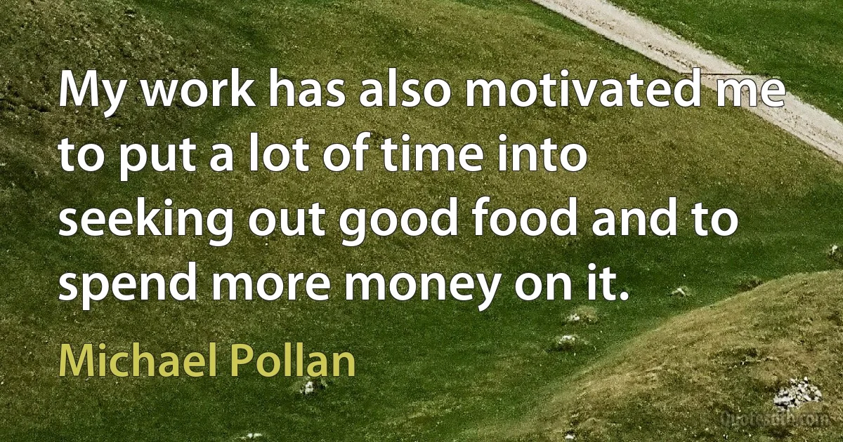 My work has also motivated me to put a lot of time into seeking out good food and to spend more money on it. (Michael Pollan)