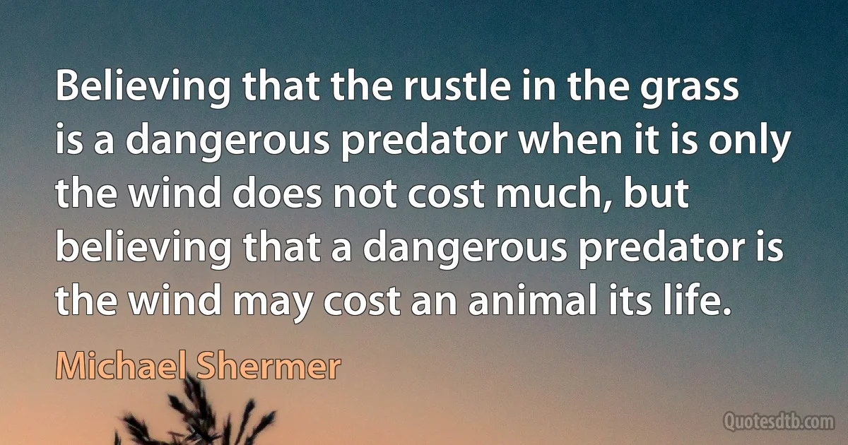 Believing that the rustle in the grass is a dangerous predator when it is only the wind does not cost much, but believing that a dangerous predator is the wind may cost an animal its life. (Michael Shermer)