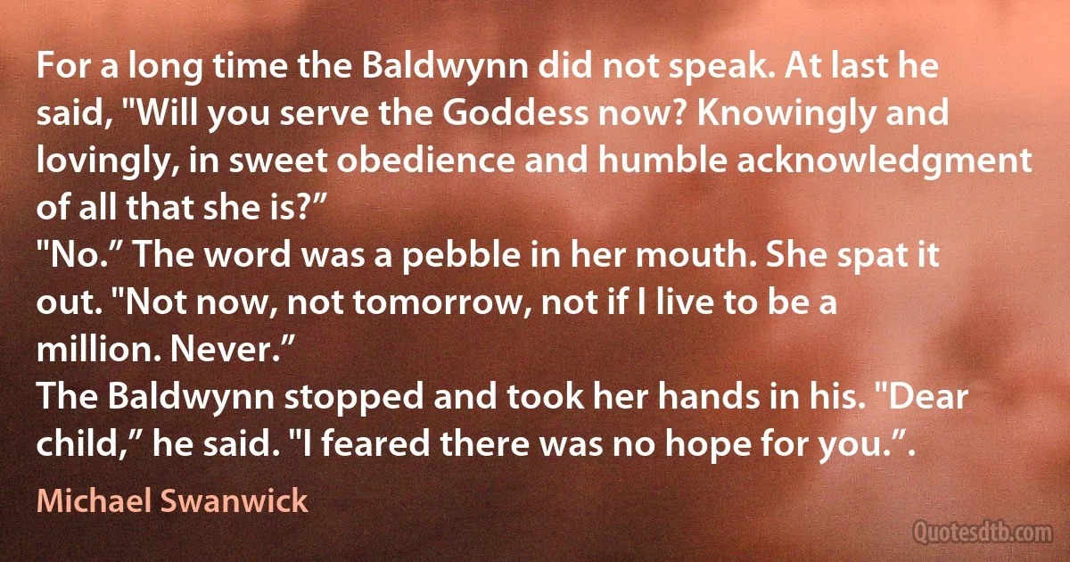 For a long time the Baldwynn did not speak. At last he said, "Will you serve the Goddess now? Knowingly and lovingly, in sweet obedience and humble acknowledgment of all that she is?”
"No.” The word was a pebble in her mouth. She spat it out. "Not now, not tomorrow, not if I live to be a million. Never.”
The Baldwynn stopped and took her hands in his. "Dear child,” he said. "I feared there was no hope for you.”. (Michael Swanwick)