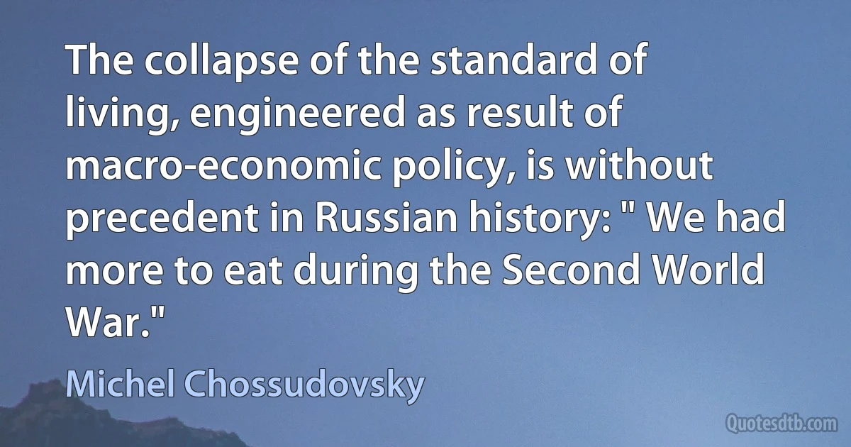 The collapse of the standard of living, engineered as result of macro-economic policy, is without precedent in Russian history: " We had more to eat during the Second World War." (Michel Chossudovsky)