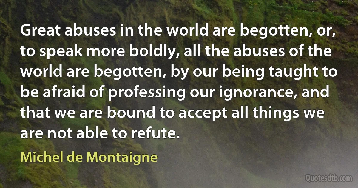 Great abuses in the world are begotten, or, to speak more boldly, all the abuses of the world are begotten, by our being taught to be afraid of professing our ignorance, and that we are bound to accept all things we are not able to refute. (Michel de Montaigne)