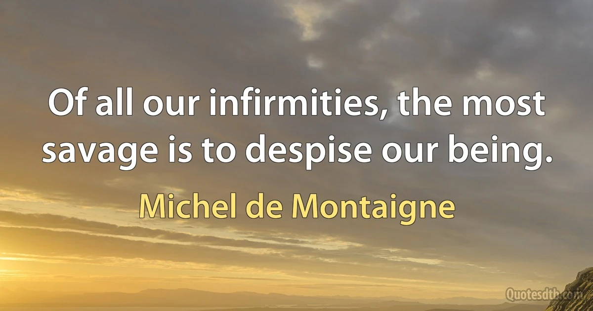 Of all our infirmities, the most savage is to despise our being. (Michel de Montaigne)