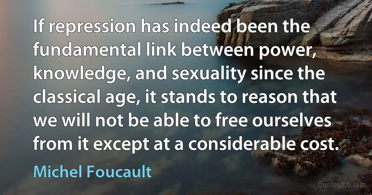 If repression has indeed been the fundamental link between power, knowledge, and sexuality since the classical age, it stands to reason that we will not be able to free ourselves from it except at a considerable cost. (Michel Foucault)