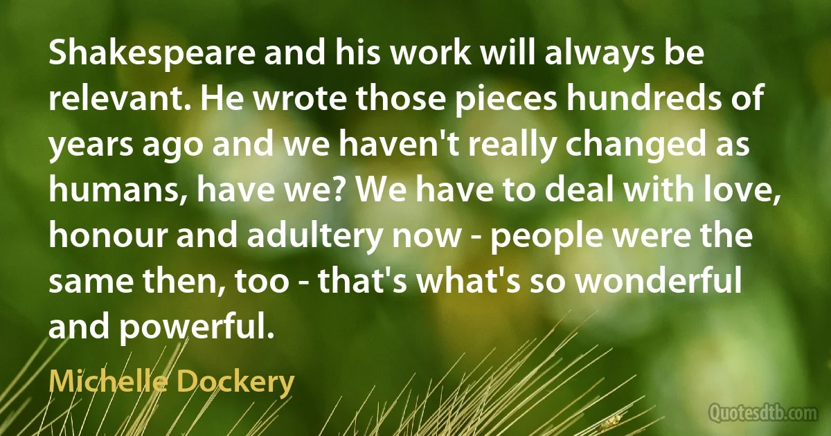 Shakespeare and his work will always be relevant. He wrote those pieces hundreds of years ago and we haven't really changed as humans, have we? We have to deal with love, honour and adultery now - people were the same then, too - that's what's so wonderful and powerful. (Michelle Dockery)