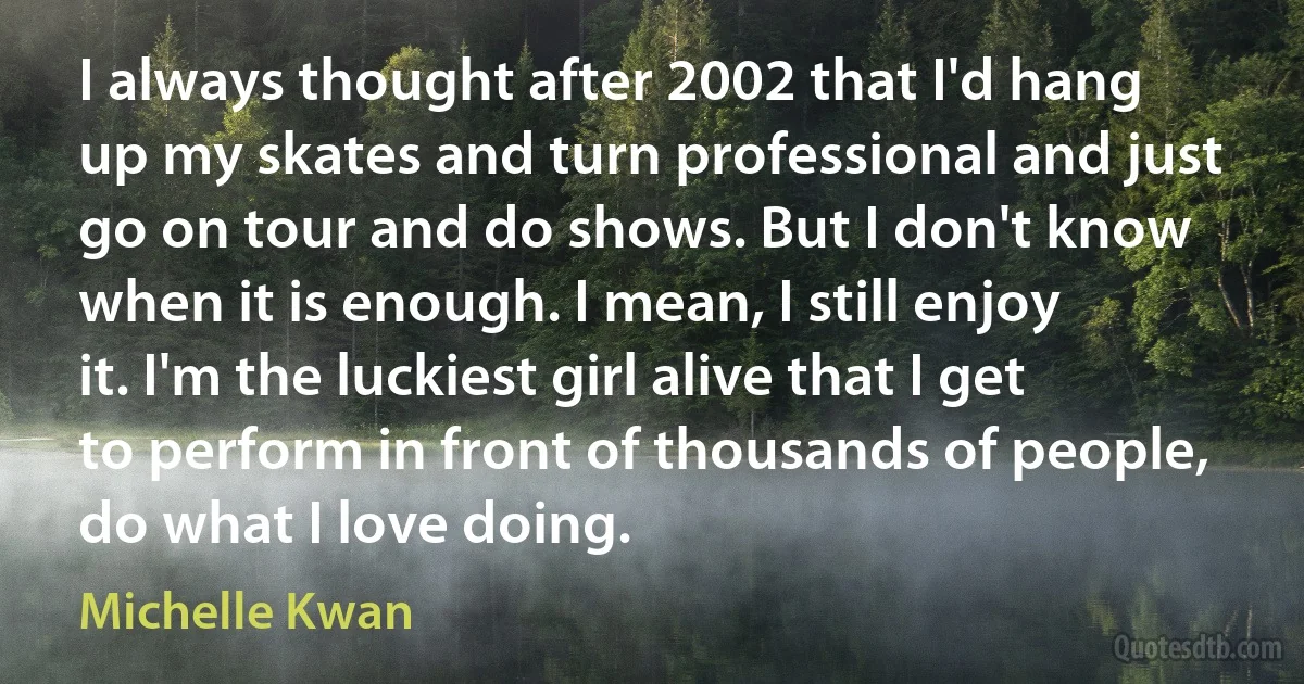 I always thought after 2002 that I'd hang up my skates and turn professional and just go on tour and do shows. But I don't know when it is enough. I mean, I still enjoy it. I'm the luckiest girl alive that I get to perform in front of thousands of people, do what I love doing. (Michelle Kwan)