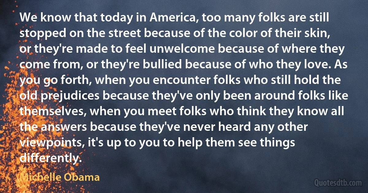 We know that today in America, too many folks are still stopped on the street because of the color of their skin, or they're made to feel unwelcome because of where they come from, or they're bullied because of who they love. As you go forth, when you encounter folks who still hold the old prejudices because they've only been around folks like themselves, when you meet folks who think they know all the answers because they've never heard any other viewpoints, it's up to you to help them see things differently. (Michelle Obama)