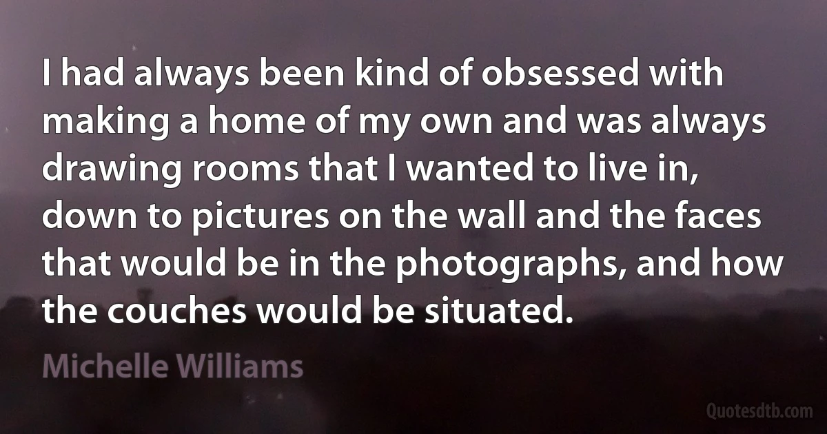 I had always been kind of obsessed with making a home of my own and was always drawing rooms that I wanted to live in, down to pictures on the wall and the faces that would be in the photographs, and how the couches would be situated. (Michelle Williams)