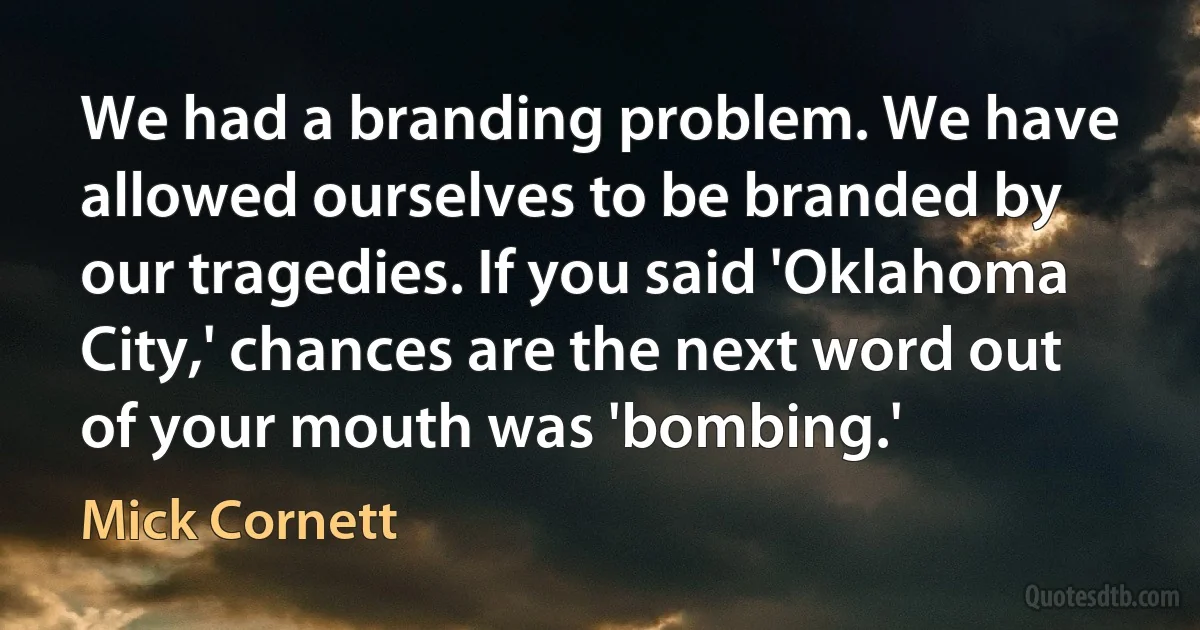 We had a branding problem. We have allowed ourselves to be branded by our tragedies. If you said 'Oklahoma City,' chances are the next word out of your mouth was 'bombing.' (Mick Cornett)