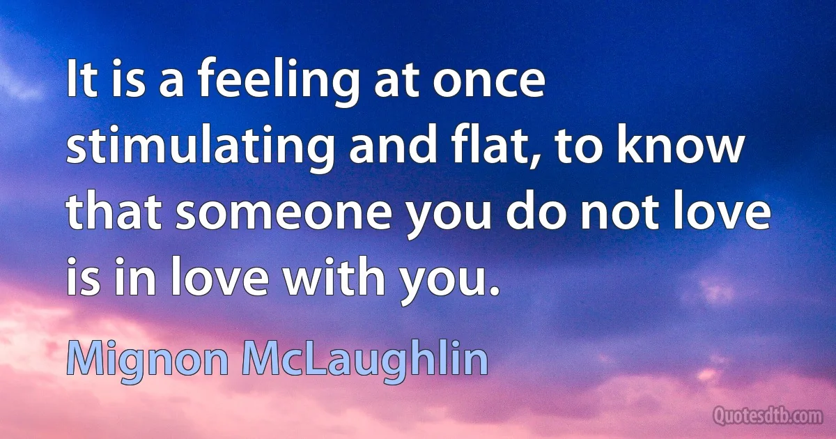 It is a feeling at once stimulating and flat, to know that someone you do not love is in love with you. (Mignon McLaughlin)