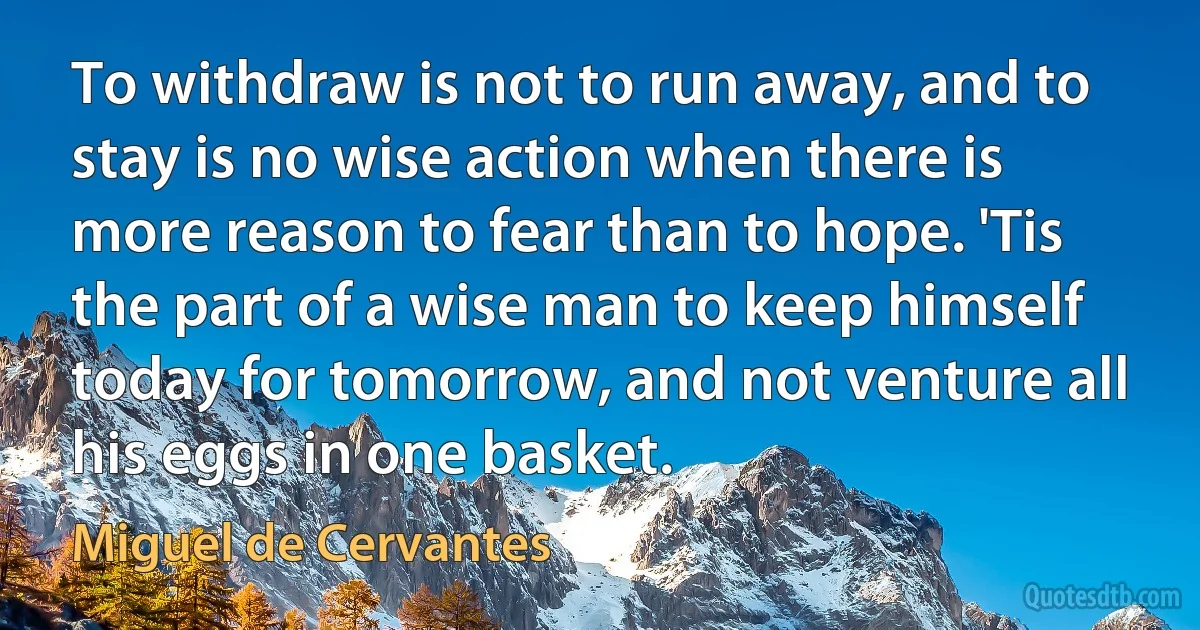 To withdraw is not to run away, and to stay is no wise action when there is more reason to fear than to hope. 'Tis the part of a wise man to keep himself today for tomorrow, and not venture all his eggs in one basket. (Miguel de Cervantes)