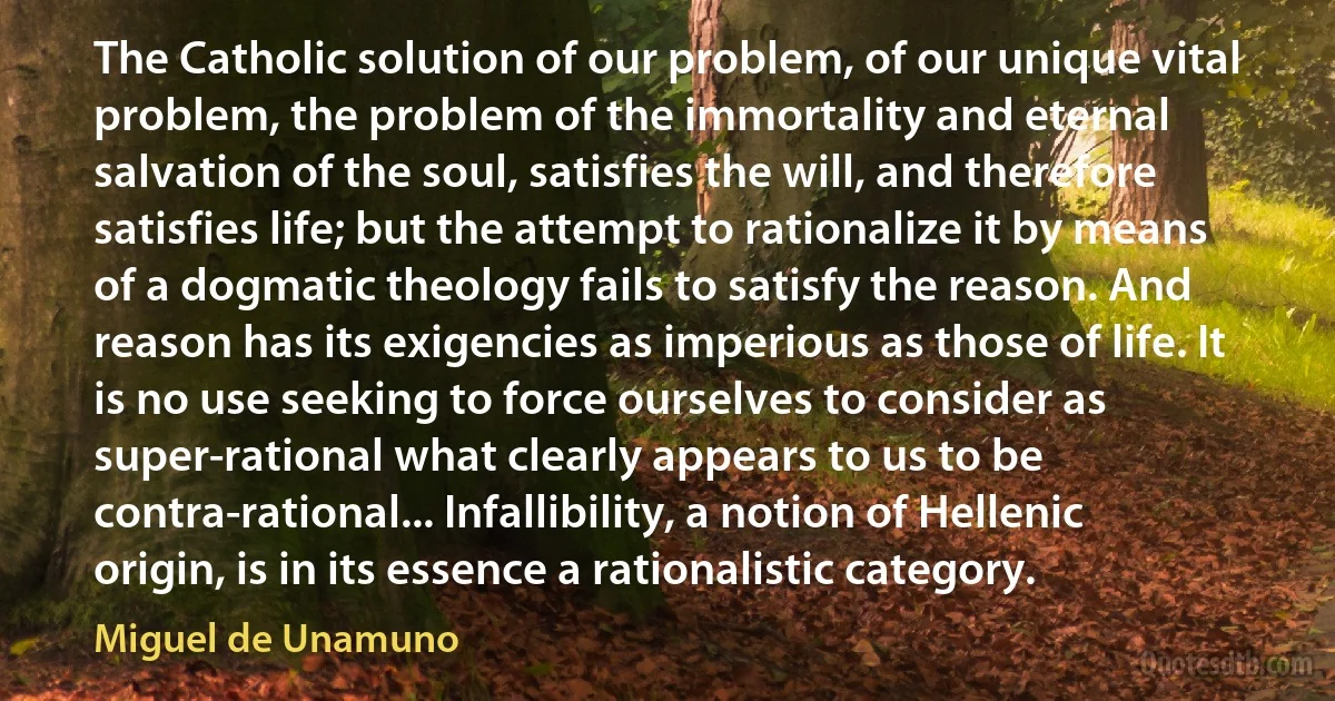 The Catholic solution of our problem, of our unique vital problem, the problem of the immortality and eternal salvation of the soul, satisfies the will, and therefore satisfies life; but the attempt to rationalize it by means of a dogmatic theology fails to satisfy the reason. And reason has its exigencies as imperious as those of life. It is no use seeking to force ourselves to consider as super-rational what clearly appears to us to be contra-rational... Infallibility, a notion of Hellenic origin, is in its essence a rationalistic category. (Miguel de Unamuno)