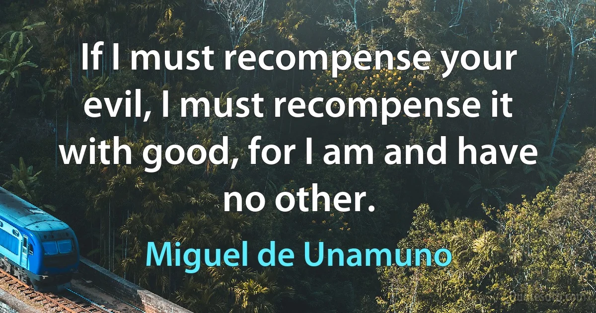 If I must recompense your evil, I must recompense it with good, for I am and have no other. (Miguel de Unamuno)