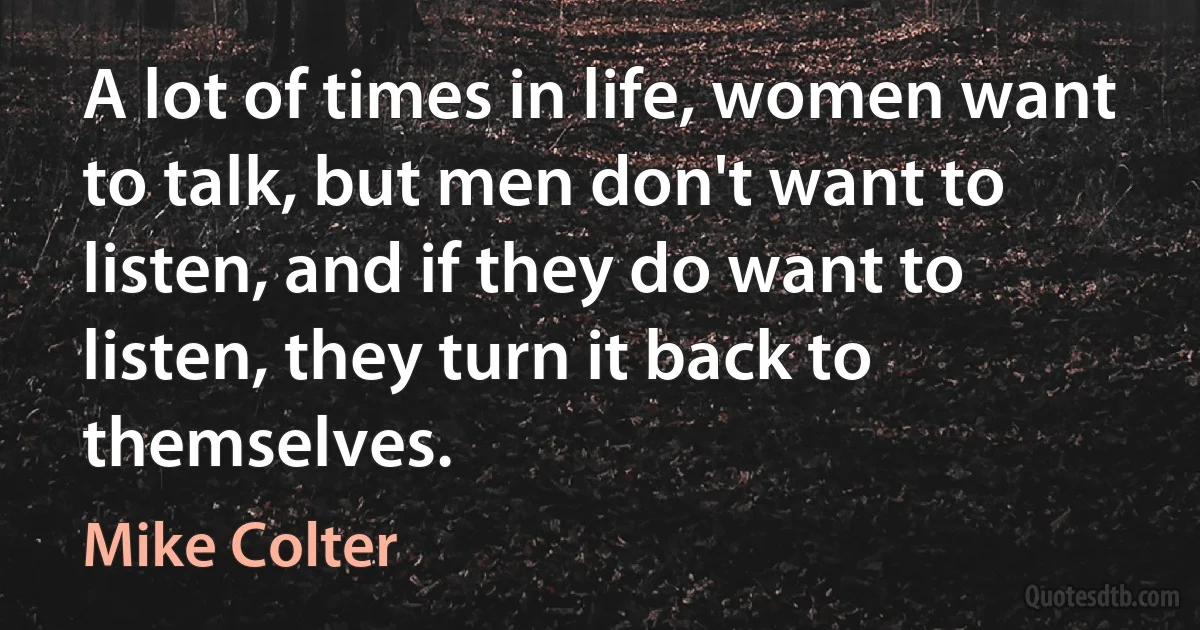 A lot of times in life, women want to talk, but men don't want to listen, and if they do want to listen, they turn it back to themselves. (Mike Colter)