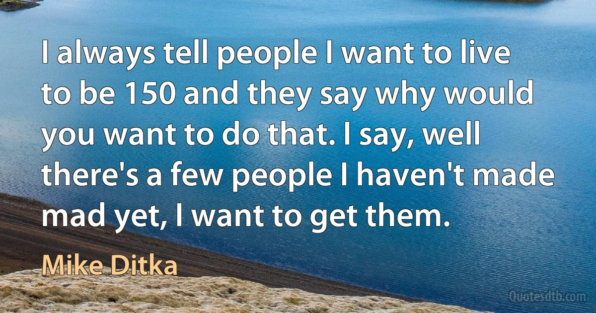 I always tell people I want to live to be 150 and they say why would you want to do that. I say, well there's a few people I haven't made mad yet, I want to get them. (Mike Ditka)