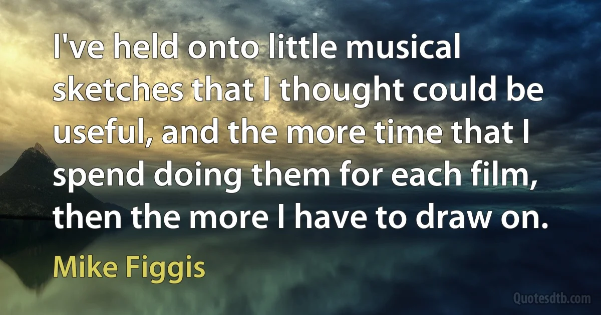 I've held onto little musical sketches that I thought could be useful, and the more time that I spend doing them for each film, then the more I have to draw on. (Mike Figgis)