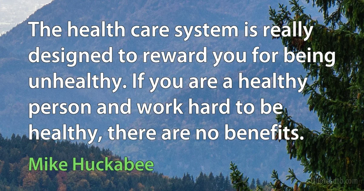 The health care system is really designed to reward you for being unhealthy. If you are a healthy person and work hard to be healthy, there are no benefits. (Mike Huckabee)