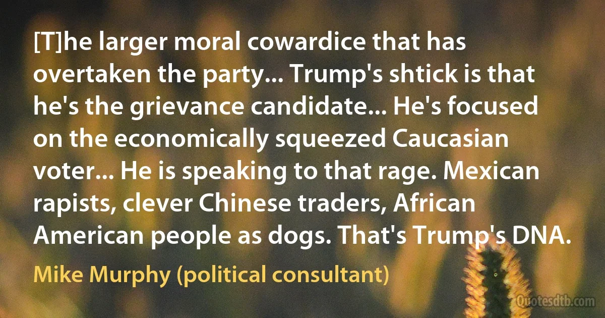 [T]he larger moral cowardice that has overtaken the party... Trump's shtick is that he's the grievance candidate... He's focused on the economically squeezed Caucasian voter... He is speaking to that rage. Mexican rapists, clever Chinese traders, African American people as dogs. That's Trump's DNA. (Mike Murphy (political consultant))