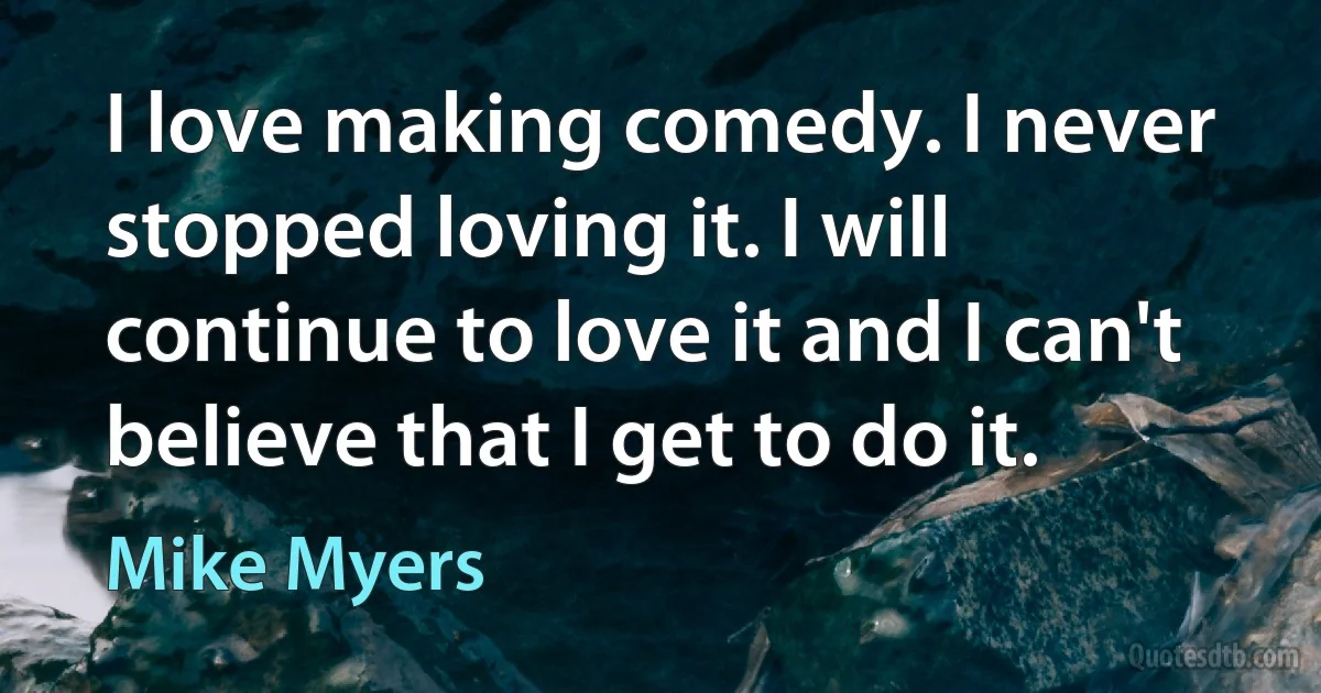 I love making comedy. I never stopped loving it. I will continue to love it and I can't believe that I get to do it. (Mike Myers)