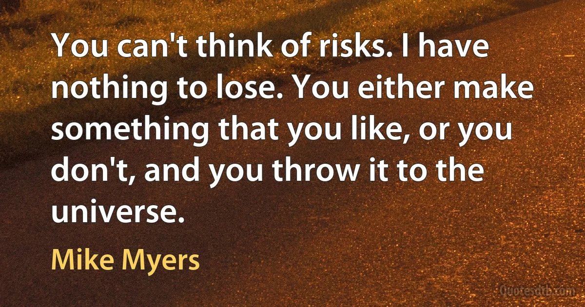 You can't think of risks. I have nothing to lose. You either make something that you like, or you don't, and you throw it to the universe. (Mike Myers)