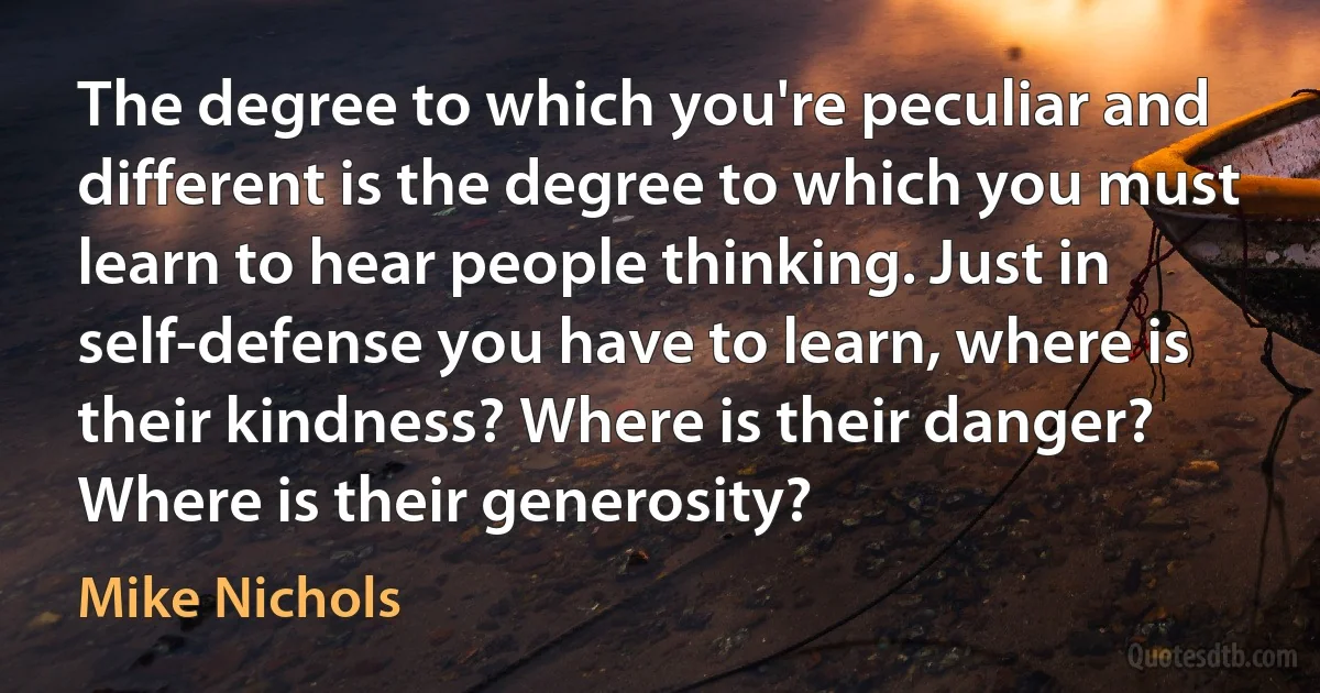 The degree to which you're peculiar and different is the degree to which you must learn to hear people thinking. Just in self-defense you have to learn, where is their kindness? Where is their danger? Where is their generosity? (Mike Nichols)