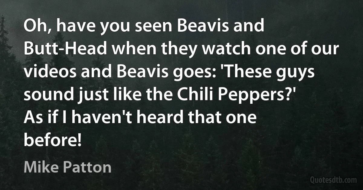 Oh, have you seen Beavis and Butt-Head when they watch one of our videos and Beavis goes: 'These guys sound just like the Chili Peppers?' As if I haven't heard that one before! (Mike Patton)