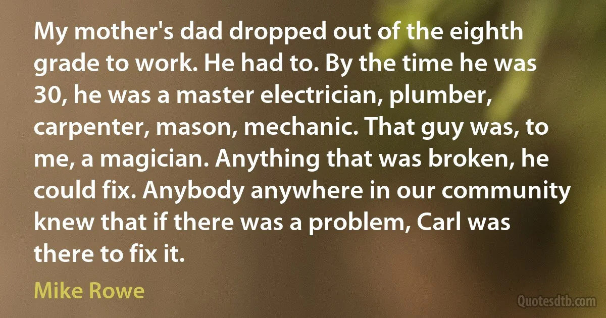 My mother's dad dropped out of the eighth grade to work. He had to. By the time he was 30, he was a master electrician, plumber, carpenter, mason, mechanic. That guy was, to me, a magician. Anything that was broken, he could fix. Anybody anywhere in our community knew that if there was a problem, Carl was there to fix it. (Mike Rowe)