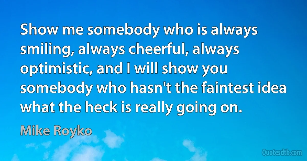 Show me somebody who is always smiling, always cheerful, always optimistic, and I will show you somebody who hasn't the faintest idea what the heck is really going on. (Mike Royko)