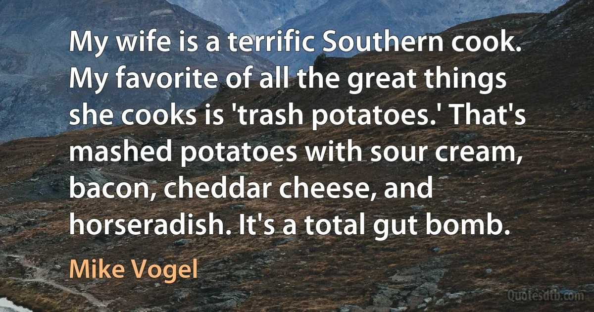 My wife is a terrific Southern cook. My favorite of all the great things she cooks is 'trash potatoes.' That's mashed potatoes with sour cream, bacon, cheddar cheese, and horseradish. It's a total gut bomb. (Mike Vogel)