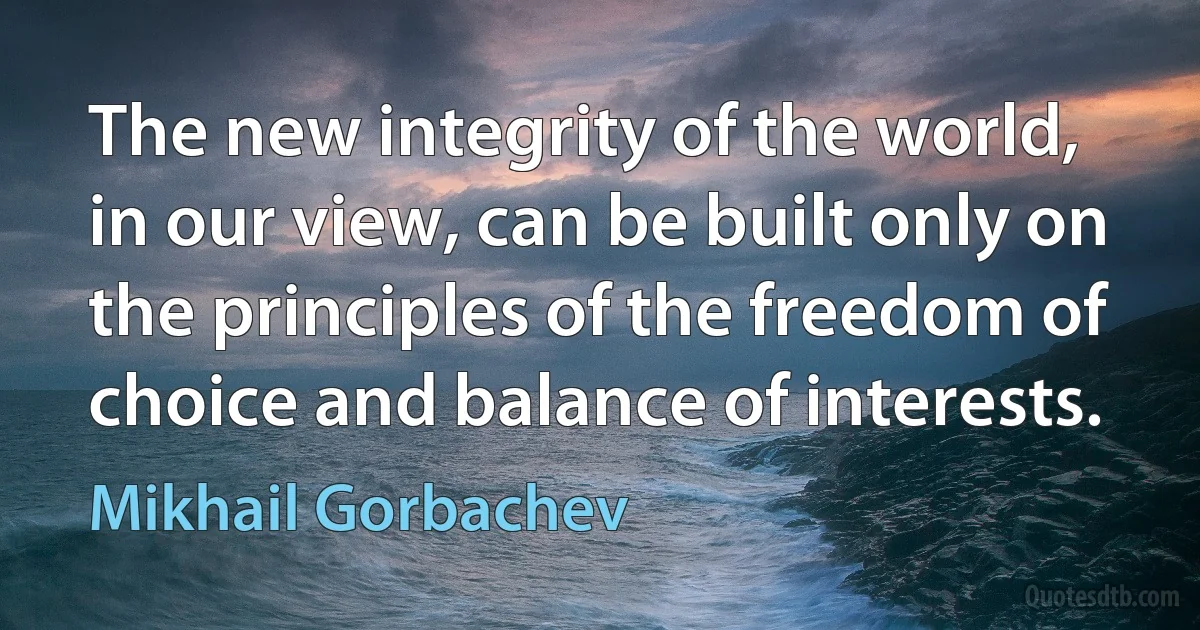 The new integrity of the world, in our view, can be built only on the principles of the freedom of choice and balance of interests. (Mikhail Gorbachev)