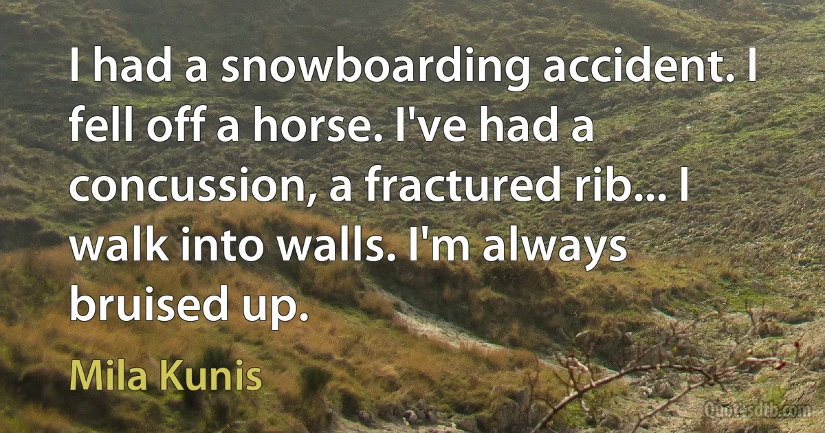 I had a snowboarding accident. I fell off a horse. I've had a concussion, a fractured rib... I walk into walls. I'm always bruised up. (Mila Kunis)