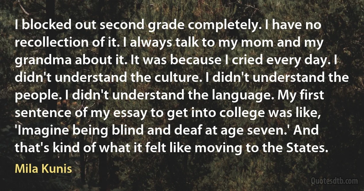 I blocked out second grade completely. I have no recollection of it. I always talk to my mom and my grandma about it. It was because I cried every day. I didn't understand the culture. I didn't understand the people. I didn't understand the language. My first sentence of my essay to get into college was like, 'Imagine being blind and deaf at age seven.' And that's kind of what it felt like moving to the States. (Mila Kunis)