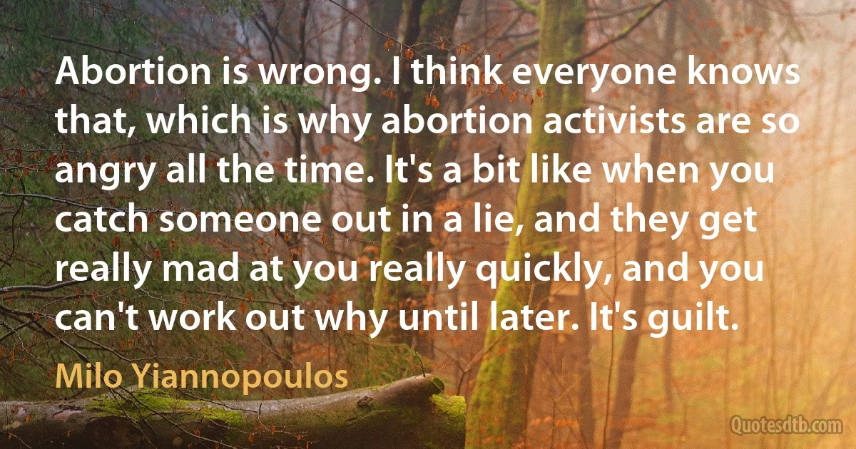 Abortion is wrong. I think everyone knows that, which is why abortion activists are so angry all the time. It's a bit like when you catch someone out in a lie, and they get really mad at you really quickly, and you can't work out why until later. It's guilt. (Milo Yiannopoulos)