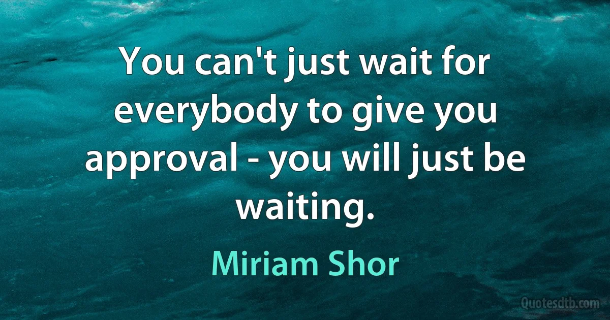 You can't just wait for everybody to give you approval - you will just be waiting. (Miriam Shor)