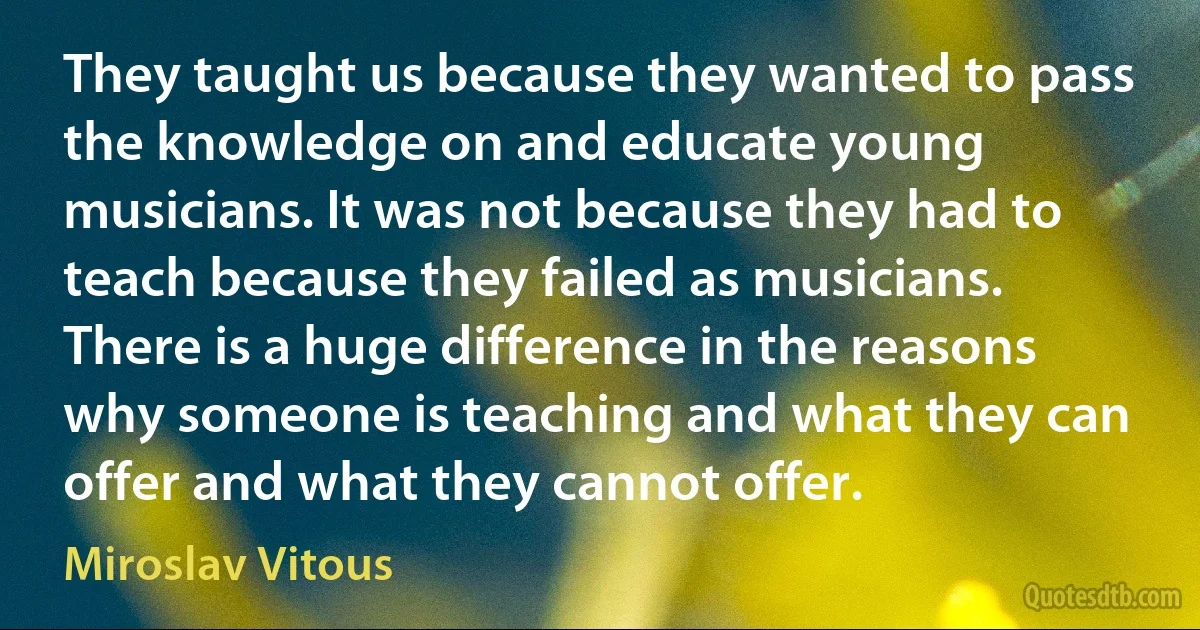 They taught us because they wanted to pass the knowledge on and educate young musicians. It was not because they had to teach because they failed as musicians. There is a huge difference in the reasons why someone is teaching and what they can offer and what they cannot offer. (Miroslav Vitous)