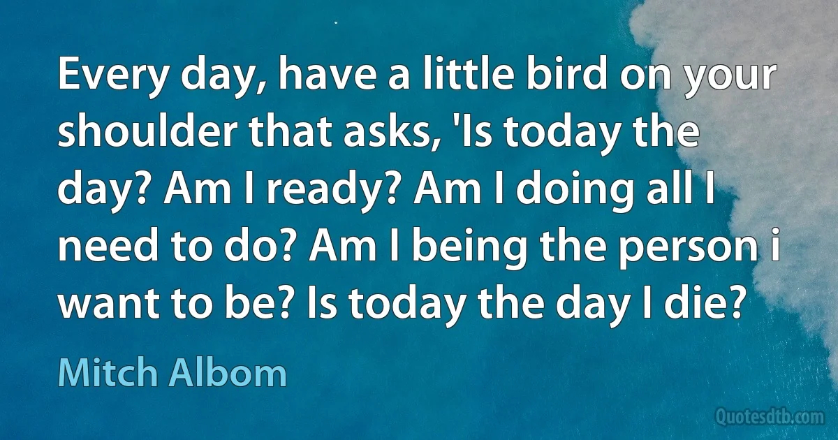 Every day, have a little bird on your shoulder that asks, 'Is today the day? Am I ready? Am I doing all I need to do? Am I being the person i want to be? Is today the day I die? (Mitch Albom)