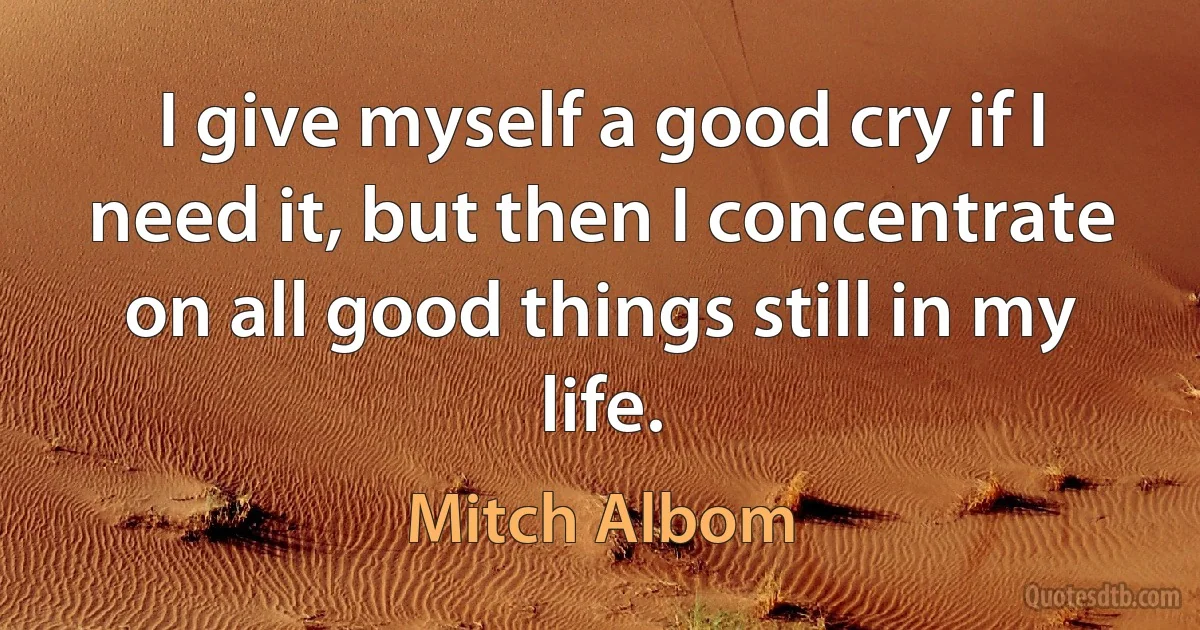 I give myself a good cry if I need it, but then I concentrate on all good things still in my life. (Mitch Albom)