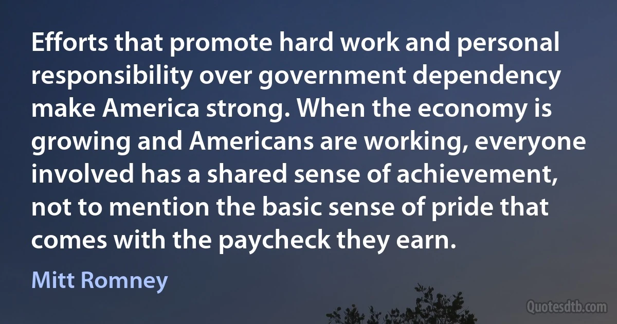 Efforts that promote hard work and personal responsibility over government dependency make America strong. When the economy is growing and Americans are working, everyone involved has a shared sense of achievement, not to mention the basic sense of pride that comes with the paycheck they earn. (Mitt Romney)