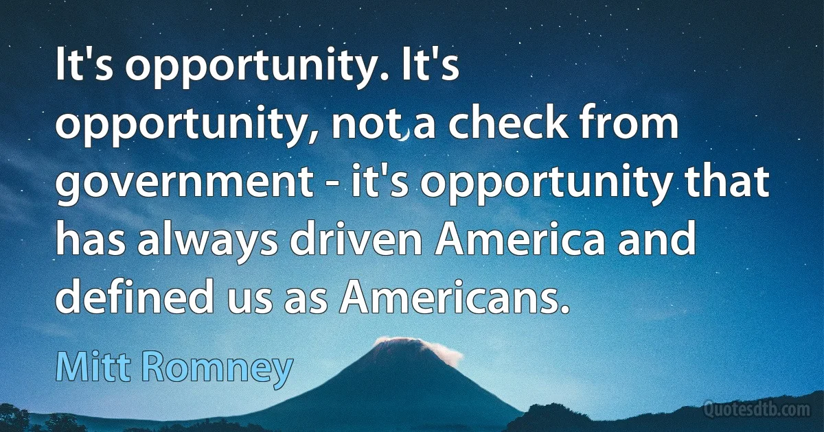 It's opportunity. It's opportunity, not a check from government - it's opportunity that has always driven America and defined us as Americans. (Mitt Romney)