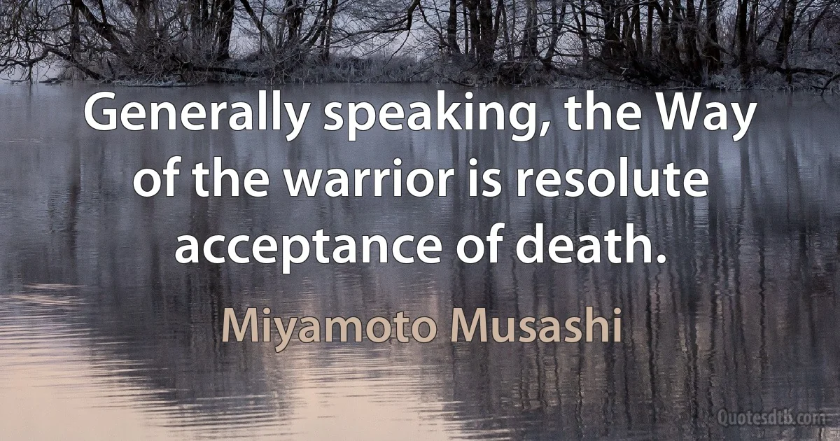 Generally speaking, the Way of the warrior is resolute acceptance of death. (Miyamoto Musashi)