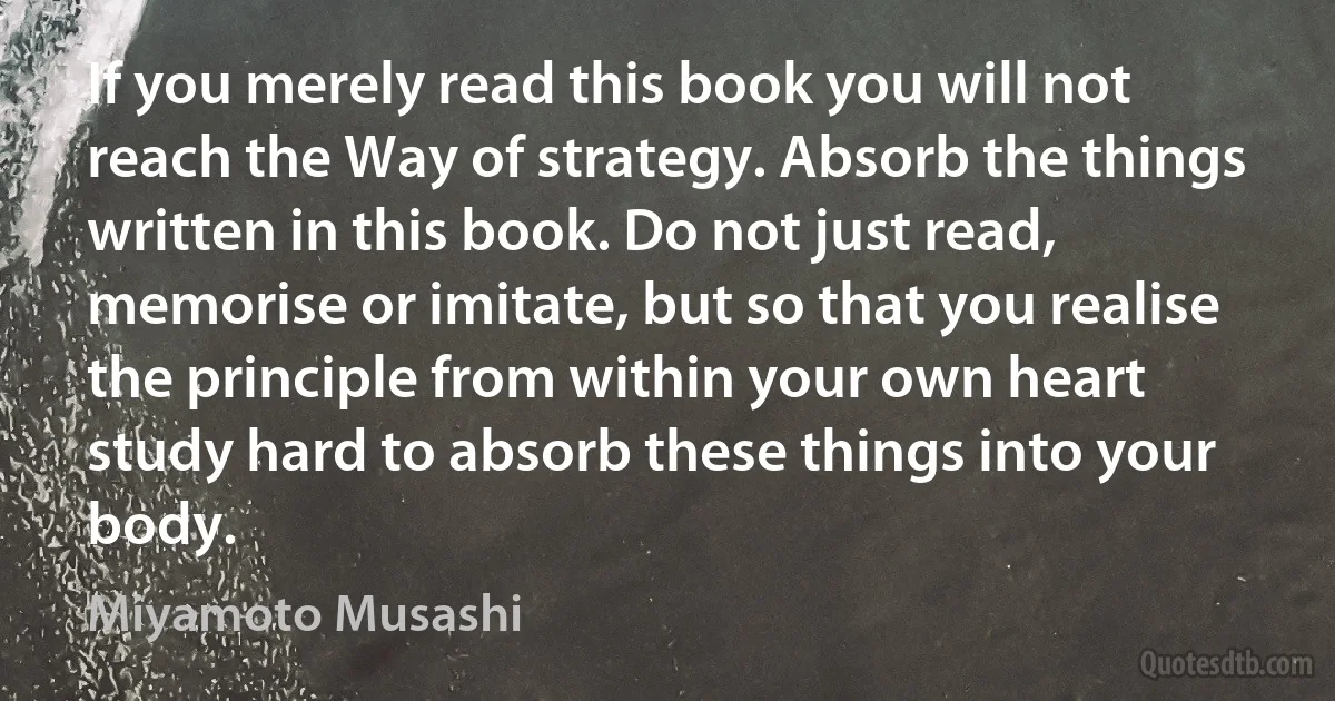 If you merely read this book you will not reach the Way of strategy. Absorb the things written in this book. Do not just read, memorise or imitate, but so that you realise the principle from within your own heart study hard to absorb these things into your body. (Miyamoto Musashi)