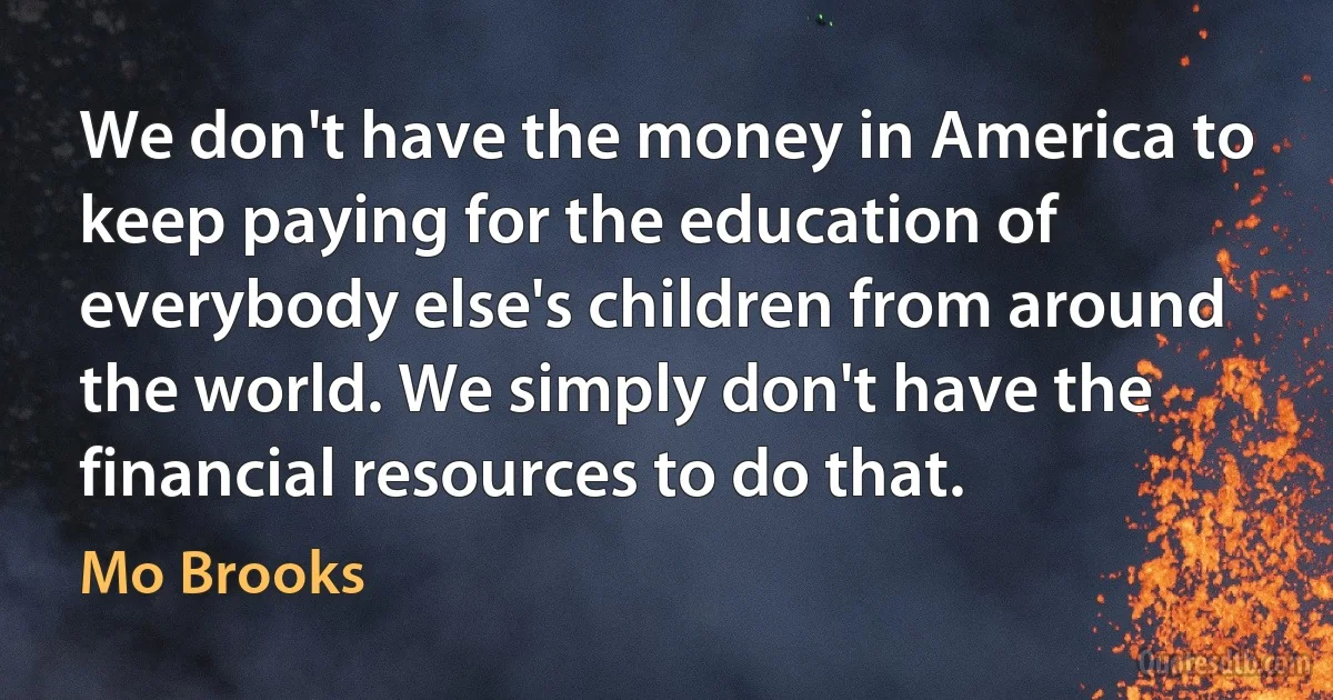 We don't have the money in America to keep paying for the education of everybody else's children from around the world. We simply don't have the financial resources to do that. (Mo Brooks)