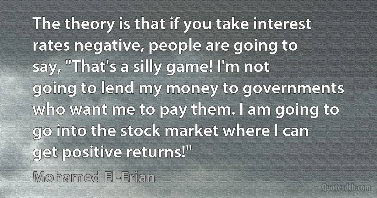 The theory is that if you take interest rates negative, people are going to say, "That's a silly game! I'm not going to lend my money to governments who want me to pay them. I am going to go into the stock market where I can get positive returns!" (Mohamed El-Erian)