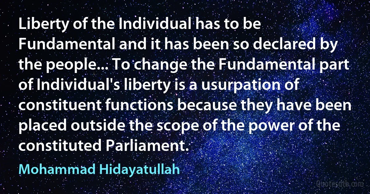 Liberty of the Individual has to be Fundamental and it has been so declared by the people... To change the Fundamental part of Individual's liberty is a usurpation of constituent functions because they have been placed outside the scope of the power of the constituted Parliament. (Mohammad Hidayatullah)