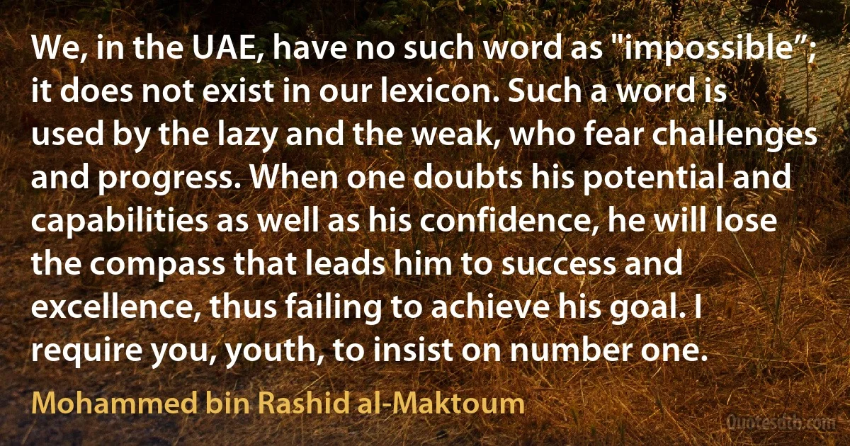 We, in the UAE, have no such word as "impossible”; it does not exist in our lexicon. Such a word is used by the lazy and the weak, who fear challenges and progress. When one doubts his potential and capabilities as well as his confidence, he will lose the compass that leads him to success and excellence, thus failing to achieve his goal. I require you, youth, to insist on number one. (Mohammed bin Rashid al-Maktoum)