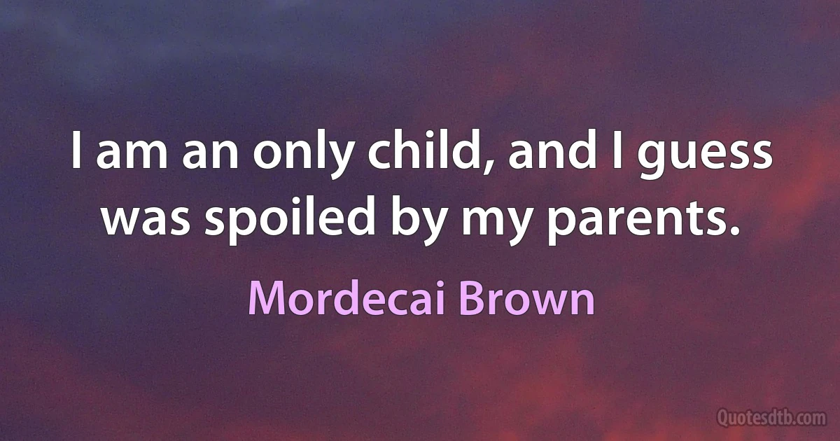 I am an only child, and I guess was spoiled by my parents. (Mordecai Brown)