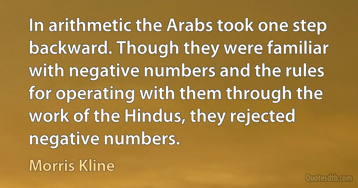 In arithmetic the Arabs took one step backward. Though they were familiar with negative numbers and the rules for operating with them through the work of the Hindus, they rejected negative numbers. (Morris Kline)