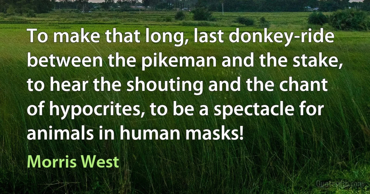 To make that long, last donkey-ride between the pikeman and the stake, to hear the shouting and the chant of hypocrites, to be a spectacle for animals in human masks! (Morris West)